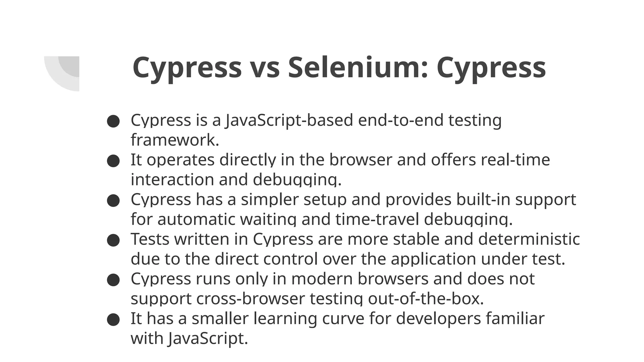 Cypress vs Selenium: Cypress ● Cypress is a JavaScript-based end-to-end testing framework. ● It operates directly in the browser and offers real-time interaction and debugging. ● Cypress has a simpler setup and provides built-in support for automatic waiting and time-travel debugging. ● Tests written in Cypress are more stable and deterministic due to the direct control over the application under test. ● Cypress runs only in modern browsers and does not support cross-browser testing out-of-the-box. ● It has a smaller learning curve for developers familiar with JavaScript. 