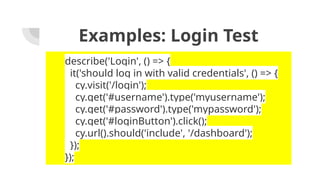 Examples: Login Test
describe('Login', () => {
it('should log in with valid credentials', () => {
cy.visit('/login');
cy.get('#username').type('myusername');
cy.get('#password').type('mypassword');
cy.get('#loginButton').click();
cy.url().should('include', '/dashboard');
});
});
 