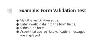 Example: Form Validation Test
● Visit the registration page.
● Enter invalid data into the form fields.
● Submit the form.
● Assert that appropriate validation messages
are displayed.
 