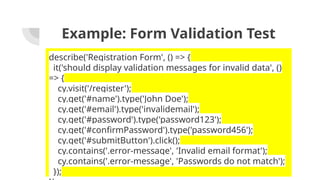 Example: Form Validation Test
describe('Registration Form', () => {
it('should display validation messages for invalid data', ()
=> {
cy.visit('/register');
cy.get('#name').type('John Doe');
cy.get('#email').type('invalidemail');
cy.get('#password').type('password123');
cy.get('#confirmPassword').type('password456');
cy.get('#submitButton').click();
cy.contains('.error-message', 'Invalid email format');
cy.contains('.error-message', 'Passwords do not match');
});
 