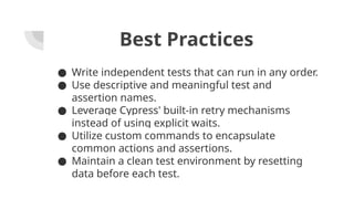 Best Practices
● Write independent tests that can run in any order.
● Use descriptive and meaningful test and
assertion names.
● Leverage Cypress' built-in retry mechanisms
instead of using explicit waits.
● Utilize custom commands to encapsulate
common actions and assertions.
● Maintain a clean test environment by resetting
data before each test.
 