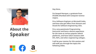 About the
Speaker
Hey there,
I’m Swapnil Narayan, a graduate from
IIT(ISM) Dhanbad with Computer Science
majors.
I’m a Software Engineer at Microsoft India,
and have also got offers from Amazon and
Oracle for Software Engineering roles.
I’m a very passionate Programming
Instructor and have a decent experience
for the same at various popular edtech
platforms, and have taken sessions with
IITs, NITs, and other engineering colleges .
I will be your mentor for this session and
will walk you through the topics the
following slides.
 