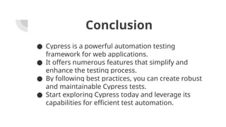 Conclusion
● Cypress is a powerful automation testing
framework for web applications.
● It offers numerous features that simplify and
enhance the testing process.
● By following best practices, you can create robust
and maintainable Cypress tests.
● Start exploring Cypress today and leverage its
capabilities for efficient test automation.
 