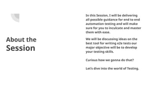 About the
Session
In this Session, I will be delivering
all possible guidance for end to end
automation testing and will make
sure for you to inculcate and master
them with ease.
We will be discussing ideas on the
best tool for writing e2e tests our
major objective will be to develop
your testing skills.
Curious how we gonna do that?
Let’s dive into the world of Testing.
 
