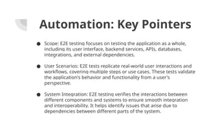 Automation: Key Pointers
● Scope: E2E testing focuses on testing the application as a whole,
including its user interface, backend services, APIs, databases,
integrations, and external dependencies.
● User Scenarios: E2E tests replicate real-world user interactions and
workflows, covering multiple steps or use cases. These tests validate
the application's behavior and functionality from a user's
perspective.
● System Integration: E2E testing verifies the interactions between
different components and systems to ensure smooth integration
and interoperability. It helps identify issues that arise due to
dependencies between different parts of the system.
 