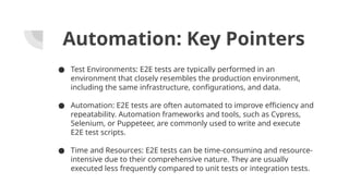 Automation: Key Pointers
● Test Environments: E2E tests are typically performed in an
environment that closely resembles the production environment,
including the same infrastructure, configurations, and data.
● Automation: E2E tests are often automated to improve efficiency and
repeatability. Automation frameworks and tools, such as Cypress,
Selenium, or Puppeteer, are commonly used to write and execute
E2E test scripts.
● Time and Resources: E2E tests can be time-consuming and resource-
intensive due to their comprehensive nature. They are usually
executed less frequently compared to unit tests or integration tests.
 