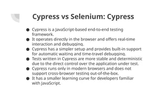 Cypress vs Selenium: Cypress
● Cypress is a JavaScript-based end-to-end testing
framework.
● It operates directly in the browser and offers real-time
interaction and debugging.
● Cypress has a simpler setup and provides built-in support
for automatic waiting and time-travel debugging.
● Tests written in Cypress are more stable and deterministic
due to the direct control over the application under test.
● Cypress runs only in modern browsers and does not
support cross-browser testing out-of-the-box.
● It has a smaller learning curve for developers familiar
with JavaScript.
 