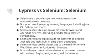 Cypress vs Selenium: Selenium
● Selenium is a popular open-source framework for
automating web browsers.
● It supports multiple programming languages, including Java,
C#, Python, and more.
● Selenium allows testing across different browsers and
operating systems, providing broader cross-browser
compatibility.
● Selenium requires explicit waits for elements to become
available and lacks built-in time-travel debugging.
● Selenium tests can be slower due to the need for remote
WebDriver communication with browsers.
● It has a larger community and more extensive ecosystem
with various plugins, integrations, and frameworks.
 