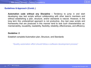 IBM Global ServicesIBM Global Services – Testing Competency
© Copyright IBM Corporation 2005
10
10
IBM Confidential
Guidelines & Approach (Contd..)
Automation code without any Discipline - Tendency to jump in and start
developing new test scripts without collaborating with other team's members and
without establishing a plan, structure, and/or standards is natural. However, in the
long term this undisciplined approach is not productive. Any test case scripts and
frameworks that are produced in this manner tend to lack such characteristics as:
maintainability, reusability, readability, flexibility, reliability, effectiveness, and efficiency
Guideline: 2
Establish complete Automation plan, Structure, and Standards
“Quality automation effort should follow a software development process”
 