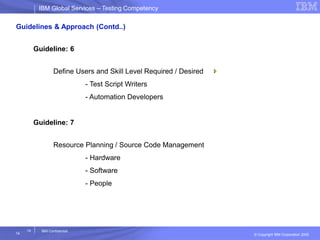 IBM Global ServicesIBM Global Services – Testing Competency
© Copyright IBM Corporation 2005
14
14
IBM Confidential
Guidelines & Approach (Contd..)
Guideline: 6
Define Users and Skill Level Required / Desired
- Test Script Writers
- Automation Developers
Guideline: 7
Resource Planning / Source Code Management
- Hardware
- Software
- People
 