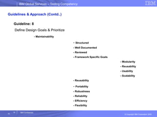 IBM Global ServicesIBM Global Services – Testing Competency
© Copyright IBM Corporation 2005
15
15
IBM Confidential
Guidelines & Approach (Contd..)
Guideline: 8
Define Design Goals & Prioritize
- Maintainability
- Structured
- Well Documented
- Reviewed
- Framework Specific Goals
- Modularity
- Reusability
- Usability
- Scalability
- Reusability
- Portability
- Robustness
- Reliability
- Efficiency
- Flexibility
 
