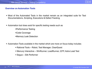 IBM Global ServicesIBM Global Services – Testing Competency
© Copyright IBM Corporation 2005
19
19
IBM Confidential
Overview on Automation Tools
 Most of the Automated Tools in the market remain as an integrated suite for Test
Documentations, Scripting, Executions & Defect Tracking
 Automation tool does exist for specific testing needs such as
Performance Testing
Code Coverage
Memory Leak Detection
 Automation Tools available in the market which are more on focus today includes
 Rational Tools – Robot, Test Manager, ClearQuest
 Mercury Interactive – WinRunner, LoadRunner, QTP, Astra Load Test
 Segue – Silk Performer
 
