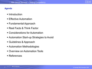 IBM Global ServicesIBM Global Services – Testing Competency
© Copyright IBM Corporation 2005
2
2
IBM Confidential
Agenda
 Introduction
 Effective Automation
 Fundamental Approach
 Real Facts & Think Factor
 Considerations for Automation
 Automation Start-up Strategies to Avoid
 Guidelines & Approach
 Automation Methodologies
 Overview on Automation Tools
 References
 