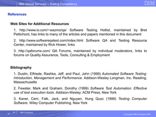 IBM Global ServicesIBM Global Services – Testing Competency
© Copyright IBM Corporation 2005
20
20
IBM Confidential
References
Web Sites for Additional Resources
1. http://www.io.com/~wazmo/qa/ Software Testing Hotlist, maintained by Bret
Pettichord, has links to many of the articles and papers mentioned in this document
2. http://www.softwareqatest.com/index.html Software QA and Testing Resource
Center, maintained by Rick Hower, links
3. http://qaforums.com/ QA Forums, maintained by individual moderators, links to
forums on Quality Assurance, Tools, Consulting & Employment
Bibliography
1. Dustin, Elfriede, Rashka, Jeff, and Paul, John (1999) Automated Software Testing:
Introduction, Management and Performance. Addison-Wesley Longman, Inc. Reading,
Massachusetts
2. Fewster, Mark and Graham, Dorothy (1999) Software Test Automation: Effective
use of test execution tools. Addison-Wesley: ACM Press, New York
3. Kaner, Cem, Falk, Jack, and Nguyen, Hung Quoc (1999) Testing Computer
Software. Wiley Computer Publishing, New York
 