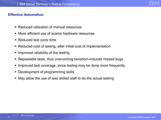 IBM Global ServicesIBM Global Services – Testing Competency
© Copyright IBM Corporation 2005
4
4
IBM Confidential
Effective Automation
 Reduced utilization of manual resources
 More efficient use of scarce hardware resources
 Reduced test cycle time
 Reduced cost of testing, after initial cost of implementation
 Improved reliability of the testing
 Repeatable tests, thus overcoming boredom-induced missed bugs
 Improved test coverage, since testing may be done more frequently
 Development of programming skills
 May allow the use of less skilled staff to do the actual testing
 