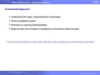 IBM Global ServicesIBM Global Services – Testing Competency
© Copyright IBM Corporation 2005
5
5
IBM Confidential
Fundamental Approach
 Understand the need / requirement for automation
 Point out pitfalls to avoid
 Promote an evolving implementation
 Begin simple and increase in complexity as the team's skills increase
"Learning from others is the most effective way to grow your automation expertise"
 