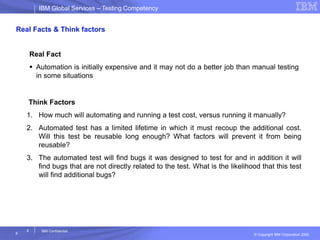 IBM Global ServicesIBM Global Services – Testing Competency
© Copyright IBM Corporation 2005
6
6
IBM Confidential
Real Facts & Think factors
Real Fact
 Automation is initially expensive and it may not do a better job than manual testing
in some situations
Think Factors
1. How much will automating and running a test cost, versus running it manually?
2. Automated test has a limited lifetime in which it must recoup the additional cost.
Will this test be reusable long enough? What factors will prevent it from being
reusable?
3. The automated test will find bugs it was designed to test for and in addition it will
find bugs that are not directly related to the test. What is the likelihood that this test
will find additional bugs?
 