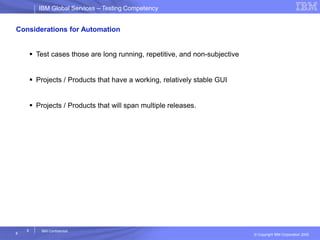 IBM Global ServicesIBM Global Services – Testing Competency
© Copyright IBM Corporation 2005
8
8
IBM Confidential
Considerations for Automation
 Test cases those are long running, repetitive, and non-subjective
 Projects / Products that have a working, relatively stable GUI
 Projects / Products that will span multiple releases.
 