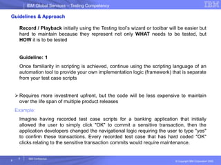 IBM Global ServicesIBM Global Services – Testing Competency
© Copyright IBM Corporation 2005
9
9
IBM Confidential
Guidelines & Approach
Record / Playback initially using the Testing tool’s wizard or toolbar will be easier but
hard to maintain because they represent not only WHAT needs to be tested, but
HOW it is to be tested
Guideline: 1
Once familiarity in scripting is achieved, continue using the scripting language of an
automation tool to provide your own implementation logic (framework) that is separate
from your test case scripts
 Requires more investment upfront, but the code will be less expensive to maintain
over the life span of multiple product releases
Example:
Imagine having recorded test case scripts for a banking application that initially
allowed the user to simply click "OK" to commit a sensitive transaction, then the
application developers changed the navigational logic requiring the user to type "yes"
to confirm these transactions. Every recorded test case that has hard coded "OK"
clicks relating to the sensitive transaction commits would require maintenance.
 