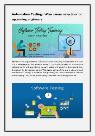 Automation Testing - Wise career selection for
upcoming engineers
All software development firms test each and every software product built by their staff.
It is a misconception that software testing is conducted just prior to launching the
software for the end-user. On the contrary, testing of a product is done several times
throughout the development period. Whenever a portion of the code is altered or each
time there is a change in hardware configurations, the under development software
demand testing. This, in turn, makes testing a recurrent and nonstop procedure.
 