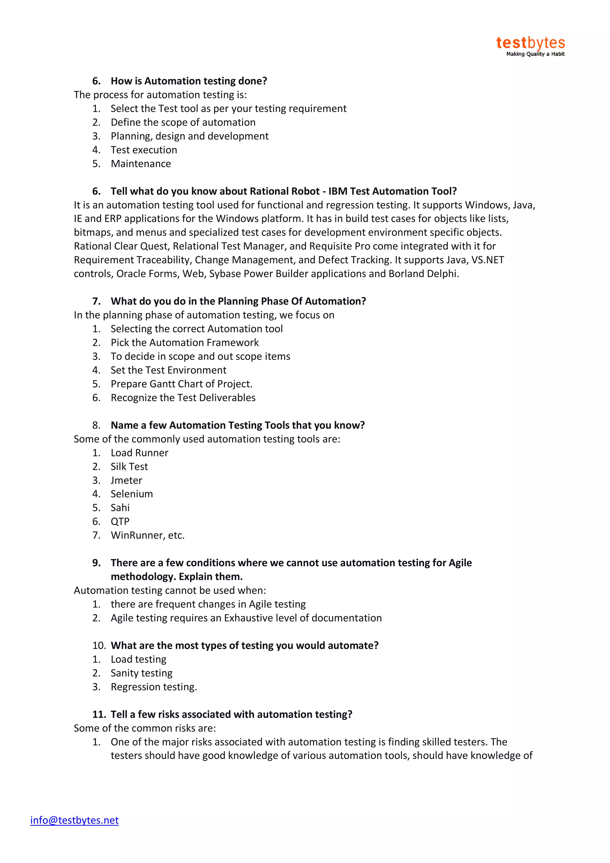 info@testbytes.net
6. How is Automation testing done?
The process for automation testing is:
1. Select the Test tool as per your testing requirement
2. Define the scope of automation
3. Planning, design and development
4. Test execution
5. Maintenance
6. Tell what do you know about Rational Robot - IBM Test Automation Tool?
It is an automation testing tool used for functional and regression testing. It supports Windows, Java,
IE and ERP applications for the Windows platform. It has in build test cases for objects like lists,
bitmaps, and menus and specialized test cases for development environment specific objects.
Rational Clear Quest, Relational Test Manager, and Requisite Pro come integrated with it for
Requirement Traceability, Change Management, and Defect Tracking. It supports Java, VS.NET
controls, Oracle Forms, Web, Sybase Power Builder applications and Borland Delphi.
7. What do you do in the Planning Phase Of Automation?
In the planning phase of automation testing, we focus on
1. Selecting the correct Automation tool
2. Pick the Automation Framework
3. To decide in scope and out scope items
4. Set the Test Environment
5. Prepare Gantt Chart of Project.
6. Recognize the Test Deliverables
8. Name a few Automation Testing Tools that you know?
Some of the commonly used automation testing tools are:
1. Load Runner
2. Silk Test
3. Jmeter
4. Selenium
5. Sahi
6. QTP
7. WinRunner, etc.
9. There are a few conditions where we cannot use automation testing for Agile
methodology. Explain them.
Automation testing cannot be used when:
1. there are frequent changes in Agile testing
2. Agile testing requires an Exhaustive level of documentation
10. What are the most types of testing you would automate?
1. Load testing
2. Sanity testing
3. Regression testing.
11. Tell a few risks associated with automation testing?
Some of the common risks are:
1. One of the major risks associated with automation testing is finding skilled testers. The
testers should have good knowledge of various automation tools, should have knowledge of
 