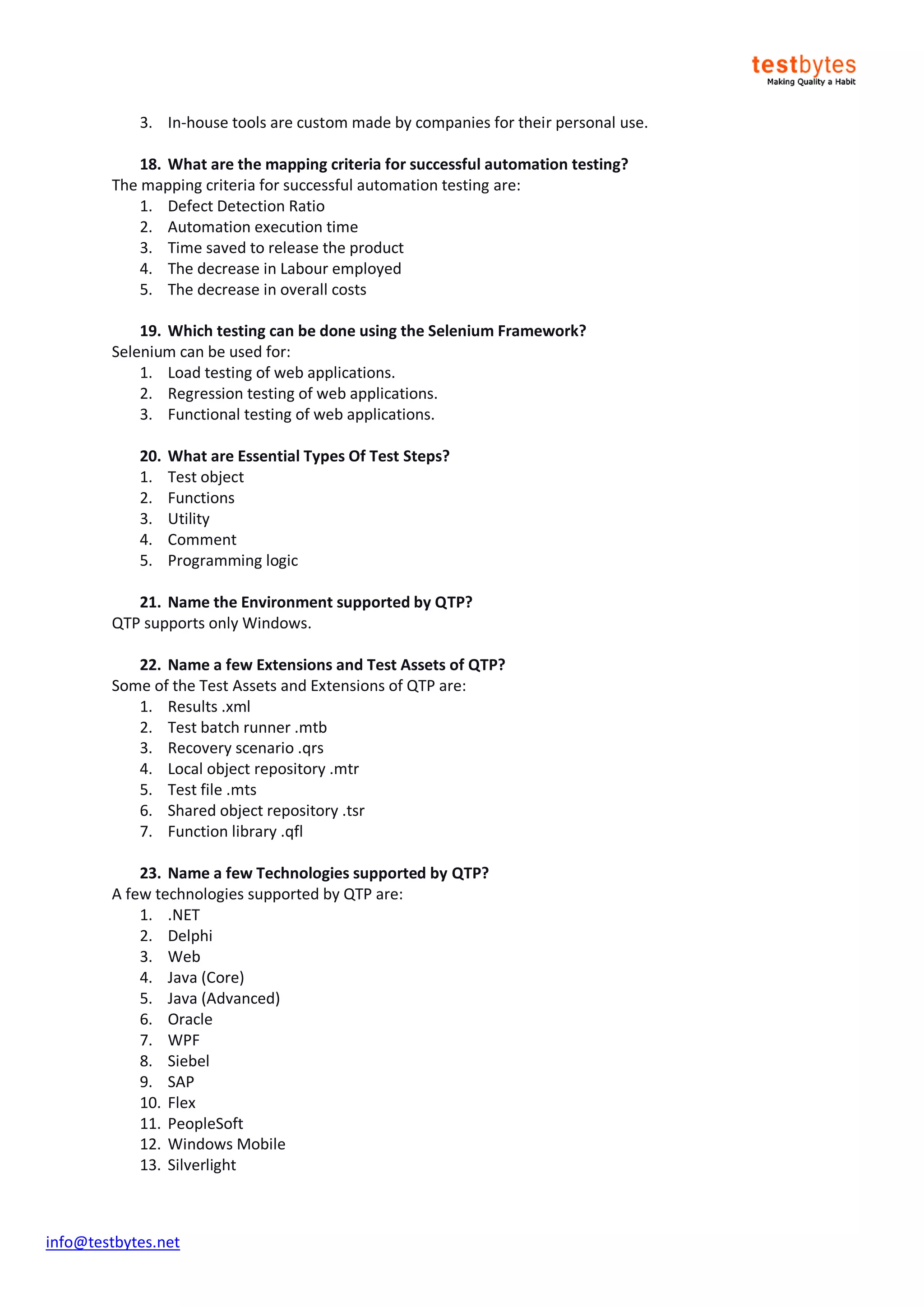 info@testbytes.net
3. In-house tools are custom made by companies for their personal use.
18. What are the mapping criteria for successful automation testing?
The mapping criteria for successful automation testing are:
1. Defect Detection Ratio
2. Automation execution time
3. Time saved to release the product
4. The decrease in Labour employed
5. The decrease in overall costs
19. Which testing can be done using the Selenium Framework?
Selenium can be used for:
1. Load testing of web applications.
2. Regression testing of web applications.
3. Functional testing of web applications.
20. What are Essential Types Of Test Steps?
1. Test object
2. Functions
3. Utility
4. Comment
5. Programming logic
21. Name the Environment supported by QTP?
QTP supports only Windows.
22. Name a few Extensions and Test Assets of QTP?
Some of the Test Assets and Extensions of QTP are:
1. Results .xml
2. Test batch runner .mtb
3. Recovery scenario .qrs
4. Local object repository .mtr
5. Test file .mts
6. Shared object repository .tsr
7. Function library .qfl
23. Name a few Technologies supported by QTP?
A few technologies supported by QTP are:
1. .NET
2. Delphi
3. Web
4. Java (Core)
5. Java (Advanced)
6. Oracle
7. WPF
8. Siebel
9. SAP
10. Flex
11. PeopleSoft
12. Windows Mobile
13. Silverlight
 