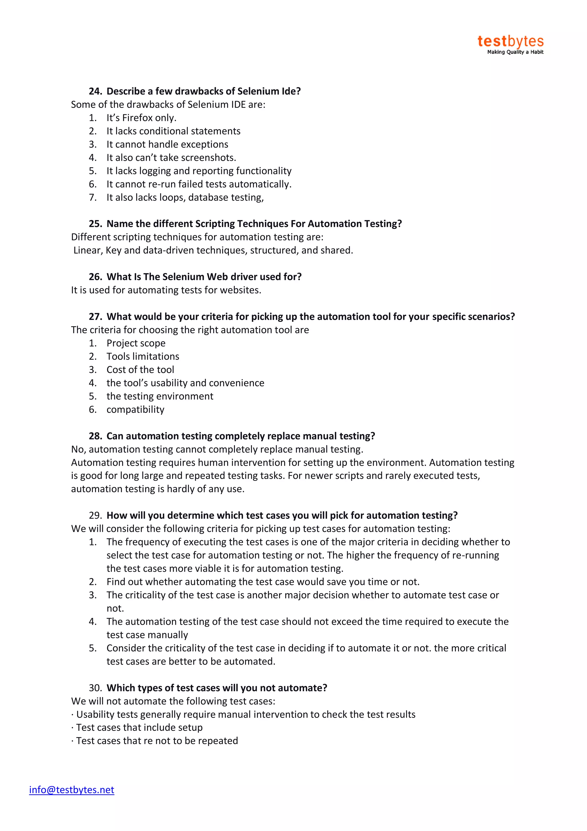 info@testbytes.net
24. Describe a few drawbacks of Selenium Ide?
Some of the drawbacks of Selenium IDE are:
1. It’s Firefox only.
2. It lacks conditional statements
3. It cannot handle exceptions
4. It also can’t take screenshots.
5. It lacks logging and reporting functionality
6. It cannot re-run failed tests automatically.
7. It also lacks loops, database testing,
25. Name the different Scripting Techniques For Automation Testing?
Different scripting techniques for automation testing are:
Linear, Key and data-driven techniques, structured, and shared.
26. What Is The Selenium Web driver used for?
It is used for automating tests for websites.
27. What would be your criteria for picking up the automation tool for your specific scenarios?
The criteria for choosing the right automation tool are
1. Project scope
2. Tools limitations
3. Cost of the tool
4. the tool’s usability and convenience
5. the testing environment
6. compatibility
28. Can automation testing completely replace manual testing?
No, automation testing cannot completely replace manual testing.
Automation testing requires human intervention for setting up the environment. Automation testing
is good for long large and repeated testing tasks. For newer scripts and rarely executed tests,
automation testing is hardly of any use.
29. How will you determine which test cases you will pick for automation testing?
We will consider the following criteria for picking up test cases for automation testing:
1. The frequency of executing the test cases is one of the major criteria in deciding whether to
select the test case for automation testing or not. The higher the frequency of re-running
the test cases more viable it is for automation testing.
2. Find out whether automating the test case would save you time or not.
3. The criticality of the test case is another major decision whether to automate test case or
not.
4. The automation testing of the test case should not exceed the time required to execute the
test case manually
5. Consider the criticality of the test case in deciding if to automate it or not. the more critical
test cases are better to be automated.
30. Which types of test cases will you not automate?
We will not automate the following test cases:
· Usability tests generally require manual intervention to check the test results
· Test cases that include setup
· Test cases that re not to be repeated
 