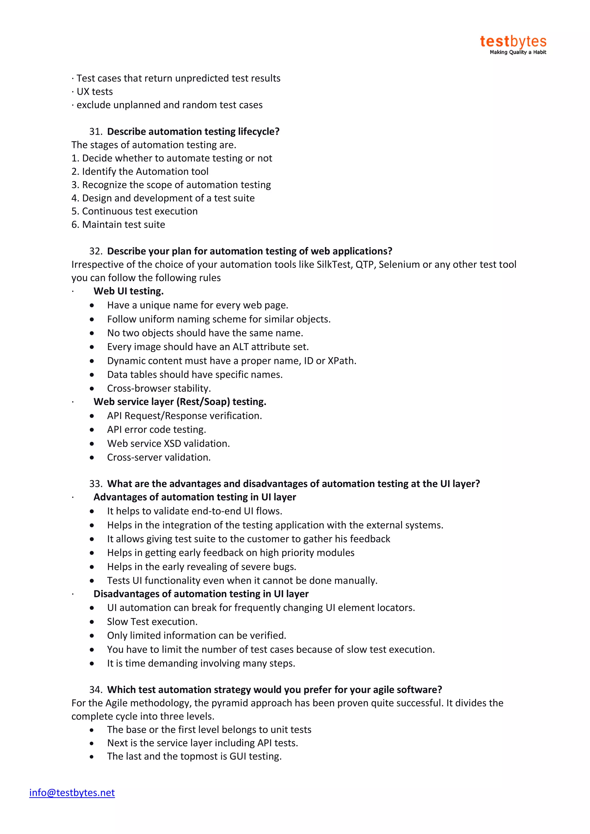info@testbytes.net
· Test cases that return unpredicted test results
· UX tests
· exclude unplanned and random test cases
31. Describe automation testing lifecycle?
The stages of automation testing are.
1. Decide whether to automate testing or not
2. Identify the Automation tool
3. Recognize the scope of automation testing
4. Design and development of a test suite
5. Continuous test execution
6. Maintain test suite
32. Describe your plan for automation testing of web applications?
Irrespective of the choice of your automation tools like SilkTest, QTP, Selenium or any other test tool
you can follow the following rules
· Web UI testing.
 Have a unique name for every web page.
 Follow uniform naming scheme for similar objects.
 No two objects should have the same name.
 Every image should have an ALT attribute set.
 Dynamic content must have a proper name, ID or XPath.
 Data tables should have specific names.
 Cross-browser stability.
· Web service layer (Rest/Soap) testing.
 API Request/Response verification.
 API error code testing.
 Web service XSD validation.
 Cross-server validation.
33. What are the advantages and disadvantages of automation testing at the UI layer?
· Advantages of automation testing in UI layer
 It helps to validate end-to-end UI flows.
 Helps in the integration of the testing application with the external systems.
 It allows giving test suite to the customer to gather his feedback
 Helps in getting early feedback on high priority modules
 Helps in the early revealing of severe bugs.
 Tests UI functionality even when it cannot be done manually.
· Disadvantages of automation testing in UI layer
 UI automation can break for frequently changing UI element locators.
 Slow Test execution.
 Only limited information can be verified.
 You have to limit the number of test cases because of slow test execution.
 It is time demanding involving many steps.
34. Which test automation strategy would you prefer for your agile software?
For the Agile methodology, the pyramid approach has been proven quite successful. It divides the
complete cycle into three levels.
 The base or the first level belongs to unit tests
 Next is the service layer including API tests.
 The last and the topmost is GUI testing.
 
