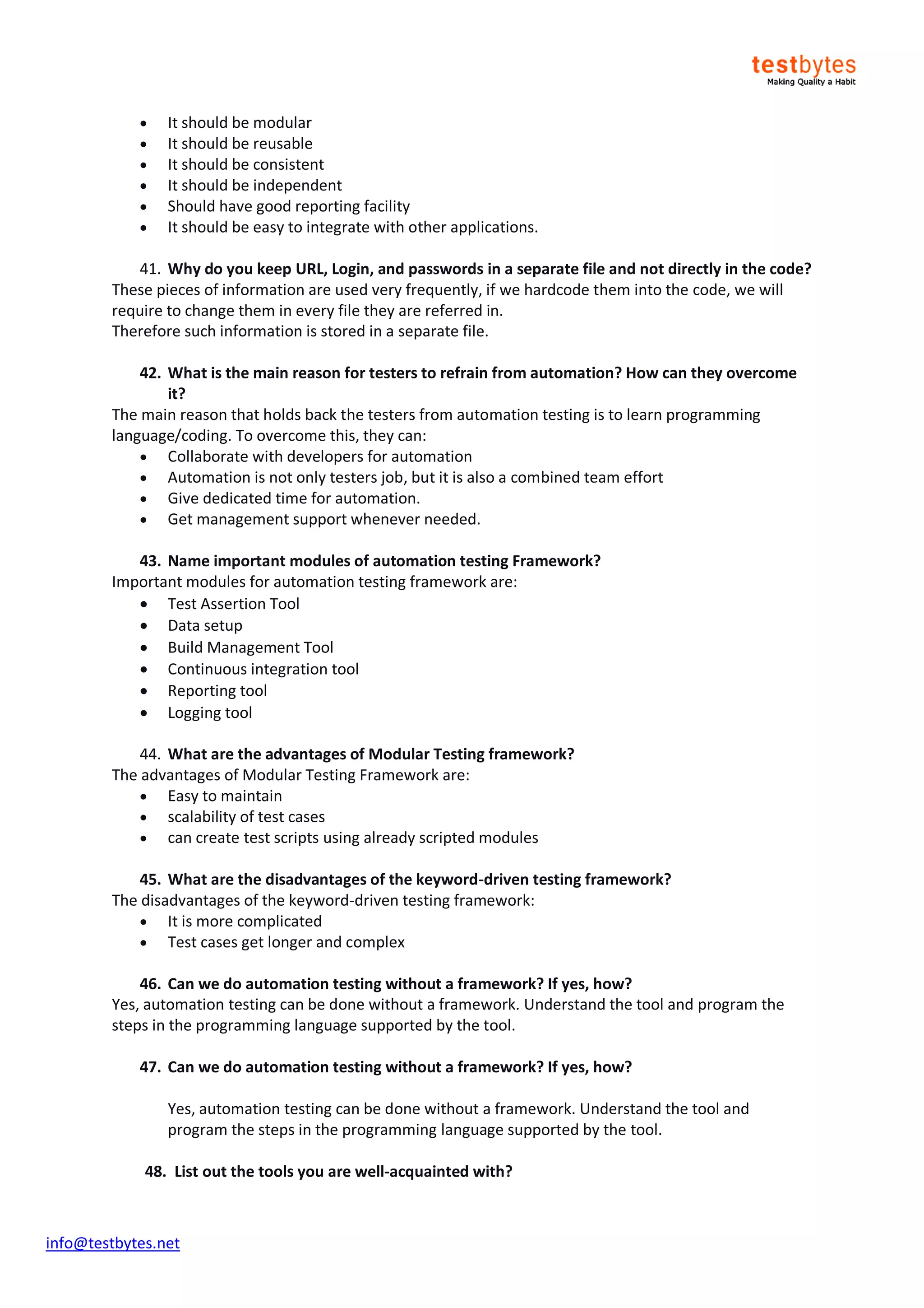 info@testbytes.net
 It should be modular
 It should be reusable
 It should be consistent
 It should be independent
 Should have good reporting facility
 It should be easy to integrate with other applications.
41. Why do you keep URL, Login, and passwords in a separate file and not directly in the code?
These pieces of information are used very frequently, if we hardcode them into the code, we will
require to change them in every file they are referred in.
Therefore such information is stored in a separate file.
42. What is the main reason for testers to refrain from automation? How can they overcome
it?
The main reason that holds back the testers from automation testing is to learn programming
language/coding. To overcome this, they can:
 Collaborate with developers for automation
 Automation is not only testers job, but it is also a combined team effort
 Give dedicated time for automation.
 Get management support whenever needed.
43. Name important modules of automation testing Framework?
Important modules for automation testing framework are:
 Test Assertion Tool
 Data setup
 Build Management Tool
 Continuous integration tool
 Reporting tool
 Logging tool
44. What are the advantages of Modular Testing framework?
The advantages of Modular Testing Framework are:
 Easy to maintain
 scalability of test cases
 can create test scripts using already scripted modules
45. What are the disadvantages of the keyword-driven testing framework?
The disadvantages of the keyword-driven testing framework:
 It is more complicated
 Test cases get longer and complex
46. Can we do automation testing without a framework? If yes, how?
Yes, automation testing can be done without a framework. Understand the tool and program the
steps in the programming language supported by the tool.
47. Can we do automation testing without a framework? If yes, how?
Yes, automation testing can be done without a framework. Understand the tool and
program the steps in the programming language supported by the tool.
48. List out the tools you are well-acquainted with?
 