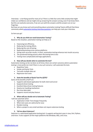 info@testbytes.net
Interviews – a terrifying word for many of us! There is a little fear and a little anxiety that might
shake our confidence and we might end up answering the answers wrong, even if we know them.
But this can easily be overcome, if we are sure with the answers and the answers are on our
fingertips.
But how can you know each and everything about automation testing? Seems difficult! But these
commonly asked automation testing interview questions can help you crack your interview.
So here you go!
1. Why do you think we need Automation Testing?
Based on the situation, automation testing can help us in
1. Improving test efficiency.
2. Reducing the testing efforts.
3. Reducing the cost of testing
4. Replicating testing across various platforms
5. Giving more accurate results, in short, automation testing enhances test results accuracy
6. The quickened testing process when the testing time is less
7. Testing more complicated and large applications.
2. How will you decide when to automate the test?
Automation testing can be not done at all times; there are certain scenarios where automation
testing is most preferred. And if there is any such scenario, I will automate the tests
 Repetitive Tasks
 Smoke and Sanity Tests
 Test with multiple data set
 Regression test cases
3. State the benefits of Quick Test Pro (QTP)?
Some of the benefits of QTP are
1. Supports web-based application for both client and server
2. keyword-driven testing
3. Excellent Data-driven testing features
4. Good error handling mechanism
5. Run time data table
6. Supports record and play feature
4. When will you decide not to Automate Testing?
I will not automate when
1. Application Under Test changes frequently
2. When test cases are valid only for once
3. Random testing
4. When a project is very small and does not require extensive testing
5. Tell me about Selenium?
Selenium is a web-based application testing tool. It supports writing test cases in Java, Perl, Python,
and more. It also supports all the major platforms like Windows, Mac, and Linux.
 