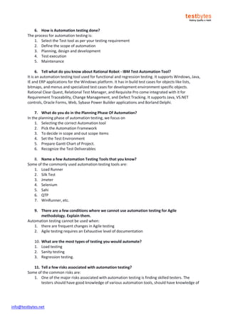 info@testbytes.net
6. How is Automation testing done?
The process for automation testing is:
1. Select the Test tool as per your testing requirement
2. Define the scope of automation
3. Planning, design and development
4. Test execution
5. Maintenance
6. Tell what do you know about Rational Robot - IBM Test Automation Tool?
It is an automation testing tool used for functional and regression testing. It supports Windows, Java,
IE and ERP applications for the Windows platform. It has in build test cases for objects like lists,
bitmaps, and menus and specialized test cases for development environment specific objects.
Rational Clear Quest, Relational Test Manager, and Requisite Pro come integrated with it for
Requirement Traceability, Change Management, and Defect Tracking. It supports Java, VS.NET
controls, Oracle Forms, Web, Sybase Power Builder applications and Borland Delphi.
7. What do you do in the Planning Phase Of Automation?
In the planning phase of automation testing, we focus on
1. Selecting the correct Automation tool
2. Pick the Automation Framework
3. To decide in scope and out scope items
4. Set the Test Environment
5. Prepare Gantt Chart of Project.
6. Recognize the Test Deliverables
8. Name a few Automation Testing Tools that you know?
Some of the commonly used automation testing tools are:
1. Load Runner
2. Silk Test
3. Jmeter
4. Selenium
5. Sahi
6. QTP
7. WinRunner, etc.
9. There are a few conditions where we cannot use automation testing for Agile
methodology. Explain them.
Automation testing cannot be used when:
1. there are frequent changes in Agile testing
2. Agile testing requires an Exhaustive level of documentation
10. What are the most types of testing you would automate?
1. Load testing
2. Sanity testing
3. Regression testing.
11. Tell a few risks associated with automation testing?
Some of the common risks are:
1. One of the major risks associated with automation testing is finding skilled testers. The
testers should have good knowledge of various automation tools, should have knowledge of
 
