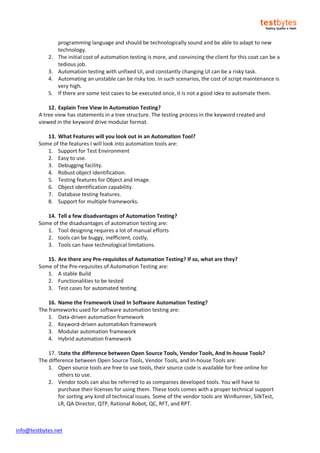 info@testbytes.net
programming language and should be technologically sound and be able to adapt to new
technology.
2. The initial cost of automation testing is more, and convincing the client for this coat can be a
tedious job.
3. Automation testing with unfixed UI, and constantly changing UI can be a risky task.
4. Automating an unstable can be risky too. In such scenarios, the cost of script maintenance is
very high.
5. If there are some test cases to be executed once, it is not a good idea to automate them.
12. Explain Tree View In Automation Testing?
A tree view has statements in a tree structure. The testing process in the keyword created and
viewed in the keyword drive modular format.
13. What Features will you look out in an Automation Tool?
Some of the features I will look into automation tools are:
1. Support for Test Environment
2. Easy to use.
3. Debugging facility.
4. Robust object identification.
5. Testing features for Object and Image.
6. Object identification capability.
7. Database testing features.
8. Support for multiple frameworks.
14. Tell a few disadvantages of Automation Testing?
Some of the disadvantages of automation testing are:
1. Tool designing requires a lot of manual efforts
2. tools can be buggy, inefficient, costly,
3. Tools can have technological limitations.
15. Are there any Pre-requisites of Automation Testing? If so, what are they?
Some of the Pre-requisites of Automation Testing are:
1. A stable Build
2. Functionalities to be tested
3. Test cases for automated testing
16. Name the Framework Used In Software Automation Testing?
The frameworks used for software automation testing are:
1. Data-driven automation framework
2. Keyword-driven automati4on framework
3. Modular automation framework
4. Hybrid automation framework
17. State the difference between Open Source Tools, Vendor Tools, And In-house Tools?
The difference between Open Source Tools, Vendor Tools, and In-house Tools are:
1. Open source tools are free to use tools, their source code is available for free online for
others to use.
2. Vendor tools can also be referred to as companies developed tools. You will have to
purchase their licenses for using them. These tools comes with a proper technical support
for sorting any kind of technical issues. Some of the vendor tools are WinRunner, SilkTest,
LR, QA Director, QTP, Rational Robot, QC, RFT, and RPT.
 