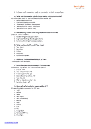 info@testbytes.net
3. In-house tools are custom made by companies for their personal use.
18. What are the mapping criteria for successful automation testing?
The mapping criteria for successful automation testing are:
1. Defect Detection Ratio
2. Automation execution time
3. Time saved to release the product
4. The decrease in Labour employed
5. The decrease in overall costs
19. Which testing can be done using the Selenium Framework?
Selenium can be used for:
1. Load testing of web applications.
2. Regression testing of web applications.
3. Functional testing of web applications.
20. What are Essential Types Of Test Steps?
1. Test object
2. Functions
3. Utility
4. Comment
5. Programming logic
21. Name the Environment supported by QTP?
QTP supports only Windows.
22. Name a few Extensions and Test Assets of QTP?
Some of the Test Assets and Extensions of QTP are:
1. Results .xml
2. Test batch runner .mtb
3. Recovery scenario .qrs
4. Local object repository .mtr
5. Test file .mts
6. Shared object repository .tsr
7. Function library .qfl
23. Name a few Technologies supported by QTP?
A few technologies supported by QTP are:
1. .NET
2. Delphi
3. Web
4. Java (Core)
5. Java (Advanced)
6. Oracle
7. WPF
8. Siebel
9. SAP
10. Flex
11. PeopleSoft
12. Windows Mobile
13. Silverlight
 