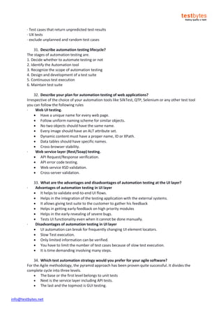 info@testbytes.net
· Test cases that return unpredicted test results
· UX tests
· exclude unplanned and random test cases
31. Describe automation testing lifecycle?
The stages of automation testing are.
1. Decide whether to automate testing or not
2. Identify the Automation tool
3. Recognize the scope of automation testing
4. Design and development of a test suite
5. Continuous test execution
6. Maintain test suite
32. Describe your plan for automation testing of web applications?
Irrespective of the choice of your automation tools like SilkTest, QTP, Selenium or any other test tool
you can follow the following rules
· Web UI testing.
 Have a unique name for every web page.
 Follow uniform naming scheme for similar objects.
 No two objects should have the same name.
 Every image should have an ALT attribute set.
 Dynamic content must have a proper name, ID or XPath.
 Data tables should have specific names.
 Cross-browser stability.
· Web service layer (Rest/Soap) testing.
 API Request/Response verification.
 API error code testing.
 Web service XSD validation.
 Cross-server validation.
33. What are the advantages and disadvantages of automation testing at the UI layer?
· Advantages of automation testing in UI layer
 It helps to validate end-to-end UI flows.
 Helps in the integration of the testing application with the external systems.
 It allows giving test suite to the customer to gather his feedback
 Helps in getting early feedback on high priority modules
 Helps in the early revealing of severe bugs.
 Tests UI functionality even when it cannot be done manually.
· Disadvantages of automation testing in UI layer
 UI automation can break for frequently changing UI element locators.
 Slow Test execution.
 Only limited information can be verified.
 You have to limit the number of test cases because of slow test execution.
 It is time demanding involving many steps.
34. Which test automation strategy would you prefer for your agile software?
For the Agile methodology, the pyramid approach has been proven quite successful. It divides the
complete cycle into three levels.
 The base or the first level belongs to unit tests
 Next is the service layer including API tests.
 The last and the topmost is GUI testing.
 