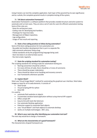info@testbytes.net
Using it testers can test the complete application. Each layer of the pyramid has its own significance
and as a whole, the complete pyramid results in complete testing of the system.
35. Tell about automation framework?
Automation framework is a software platform that provides needed structure and echo system to
automate and run test cases. They are also a set of rules for users for efficient automation testing.
Some of the rules are:
· Rules for writing test cases.
· Coding rules for developing test handlers.
· Prototype for Input test data.
· Management of Object repository.
· Log configuration.
· Usage of Test result and reporting.
36. State a few coding practices to follow during automation?
Some of the best coding practices for test automation are:
· Reusable test handlers development that is put in a separate file.
· Add comments whenever fixing a bug.
· Follow standards set by the programming language being used.
· Store test data in an external data source.
· Run test scripts regularly.
37. State the scripting standard for automation testing?
The scripting standards for writing scripts for automation testing are:
 Naming convention should be uniform.
 For every 10 lines of code, there should be a 3 Lines of comments
 There should be proper indentation.
 There should be robust error handling and recovery scenario
 Use Frameworks whenever possible
38. Explain Sikuli?
Sikuli uses"Visual Image Match" method for automating the graphical user interface. Sikuli takes
images as input for all its web elements. It consists of
 Sikuli Script
 Visual Scripting API for Jython
 Sikuli IDE
It is used to
 automate flash websites or objects
 It automates window based application without using internal API support
 Offers simple API
 Easy to link with tools like Selenium
 Can automate Desktop application
 Extensive support to automate flash objects
 uses "Visual Match" and Flash objects to automate desktop
 works on multiple technologies -.NET, Java,
39. What is your next step after identifying your automation test tool?
The next step would be to design a framework.
40. What are the characteristics of a good framework?
The characteristics of good framework are:
 