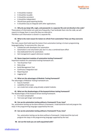 info@testbytes.net
 It should be modular
 It should be reusable
 It should be consistent
 It should be independent
 Should have good reporting facility
 It should be easy to integrate with other applications.
41. Why do you keep URL, Login, and passwords in a separate file and not directly in the code?
These pieces of information are used very frequently, if we hardcode them into the code, we will
require to change them in every file they are referred in.
Therefore such information is stored in a separate file.
42. What is the main reason for testers to refrain from automation? How can they overcome
it?
The main reason that holds back the testers from automation testing is to learn programming
language/coding. To overcome this, they can:
 Collaborate with developers for automation
 Automation is not only testers job, but it is also a combined team effort
 Give dedicated time for automation.
 Get management support whenever needed.
43. Name important modules of automation testing Framework?
Important modules for automation testing framework are:
 Test Assertion Tool
 Data setup
 Build Management Tool
 Continuous integration tool
 Reporting tool
 Logging tool
44. What are the advantages of Modular Testing framework?
The advantages of Modular Testing Framework are:
 Easy to maintain
 scalability of test cases
 can create test scripts using already scripted modules
45. What are the disadvantages of the keyword-driven testing framework?
The disadvantages of the keyword-driven testing framework:
 It is more complicated
 Test cases get longer and complex
46. Can we do automation testing without a framework? If yes, how?
Yes, automation testing can be done without a framework. Understand the tool and program the
steps in the programming language supported by the tool.
47. Can we do automation testing without a framework? If yes, how?
Yes, automation testing can be done without a framework. Understand the tool and
program the steps in the programming language supported by the tool.
48. List out the tools you are well-acquainted with?
 