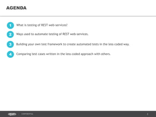 2CONFIDENTIAL
AGENDA
What is testing of REST web-services?1
Ways used to automate testing of REST web-services.2
Building your own test framework to create automated tests in the less coded way.3
Comparing test cases written in the less coded approach with others.4
 