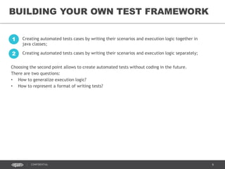 9CONFIDENTIAL
BUILDING YOUR OWN TEST FRAMEWORK
Creating automated tests cases by writing their scenarios and execution logic together in
java classes;
1
Creating automated tests cases by writing their scenarios and execution logic separately;2
Choosing the second point allows to create automated tests without coding in the future.
There are two questions:
• How to generalize execution logic?
• How to represent a format of writing tests?
 
