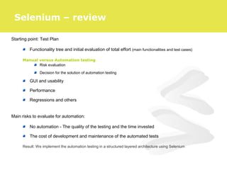 Starting point: Test Plan
Functionality tree and initial evaluation of total effort (main functionalities and test cases)
Manual versus Automation testing
Risk evaluation
Decision for the solution of automation testing
GUI and usability
Performance
Regressions and others
Main risks to evaluate for automation:
No automation - The quality of the testing and the time invested
The cost of development and maintenance of the automated tests
Result: We implement the automation testing in a structured layered architecture using Selenium
Selenium – review
 