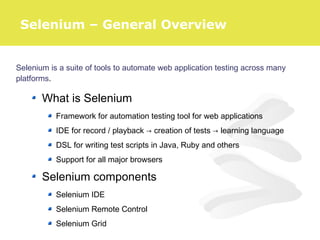 Selenium is a suite of tools to automate web application testing across many
platforms.
What is Selenium
Framework for automation testing tool for web applications
IDE for record / playback → creation of tests → learning language
DSL for writing test scripts in Java, Ruby and others
Support for all major browsers
Selenium components
Selenium IDE
Selenium Remote Control
Selenium Grid
Selenium – General Overview
 