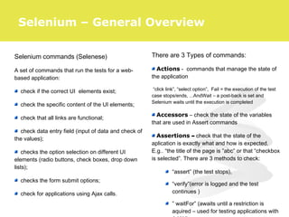 Selenium commands (Selenese)
A set of commands that run the tests for a web-
based application:
check if the correct UI elements exist;
check the specific content of the UI elements;
check that all links are functional;
check data entry field (input of data and check of
the values);
checks the option selection on different UI
elements (radio buttons, check boxes, drop down
lists);
checks the form submit options;
check for applications using Ajax calls.
There are 3 Types of commands:
Actions - commands that manage the state of
the application
“click link”, “select option”, Fail = the execution of the test
case stops/ends, ...AndWait – a post-back is set and
Selenium waits until the execution is completed
Accessors – check the state of the variables
that are used in Assert commands
Assertions – check that the state of the
aplication is exactly what and how is expected.
E.g.. “the title of the page is ”abc” or that “checkbox
is selected”. There are 3 methods to check:
“assert” (the test stops),
“verify”(error is logged and the test
continues )
” waitFor” (awaits until a restriction is
aquired – used for testing applications with
Selenium – General Overview
 