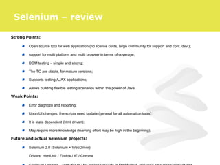 Strong Points:
Open source tool for web application (no license costs, large community for support and cont. dev.);
support for multi platform and multi browser in terms of coverage;
DOM testing – simple and strong;
The TC are stable, for mature versions;
Supports testing AJAX applications;
Allows building flexible testing scenarios within the power of Java.
Weak Points:
Error diagnoze and reporting;
Upon UI changes, the scripts need update (general for all automation tools);
It is state dependent (html driven);
May require more knowledge (learning effort may be high in the beginning).
Future and actual Selenium projects:
Selenium 2.0 (Selenium + WebDriver)
Drivers: HtmlUnit / Firefox / IE / Chrome
Selenium – review
 