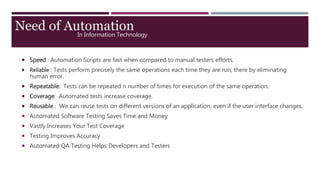 In Information Technology
 Speed : Automation Scripts are fast when compared to manual testers efforts.
 Reliable : Tests perform precisely the same operations each time they are run, there by eliminating
human error.
 Repeatable: Tests can be repeated n number of times for execution of the same operation.
 Coverage: Automated tests increase coverage.
 Reusable : We can reuse tests on different versions of an application, even if the user interface changes.
 Automated Software Testing Saves Time and Money
 Vastly Increases Your Test Coverage
 Testing Improves Accuracy
 Automated QA Testing Helps Developers and Testers
Need of Automation
 