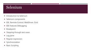  Introduction to Selenium
 Selenium components
 IDE, Remote Control, WebDriver, Grid.
 IDE Features Debugging
 Breakpoint
 Stepping through test cases
 Log pane
 Regular expression
 Synchronization
 Basic Scripting
Selenium
 