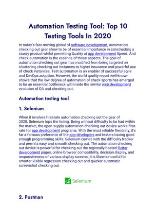 Automation Testing Tool: Top 10
Testing Tools In 2020
In today’s fast-moving global of software development, automation
checking out gear show to be of essential importance in constructing a
sturdy product whilst permitting Quality at app development Speed. And
check automation is the essence of those aspects. The goal of
automation checking out gear has modified from being targeted on
shortening checking out instances to higher insurance and powerful use
of check instances. Test automation is an enabler of successful agile
and DevOps adoption. However, the world quality report well-known
shows that the low degree of automation of check sports has emerged
to be an essential bottleneck withinside the similar web development
evolution of QA and checking out.
Automation testing tool
1. Selenium
When it involves first-rate automation checking out the gear of
2020, Selenium tops the listing. Being without difficulty to be had within
the market, the open-supply automation checking out device works first-
rate for app development programs. With the most reliable flexibility, it’s
far a famous preference of the app developers and testers having good
enough programming skills. Selenium comes with the difficulty tracker
and permits easy and smooth checking out. The automation checking
out device is powerful for checking out the regionally hosted flutter
development pages, online browser compatibility, decision display, and
responsiveness of various display screens. It is likewise useful for
smarter visible regression checking out and quicker automatic
screenshot checking out.
2. Postman
 