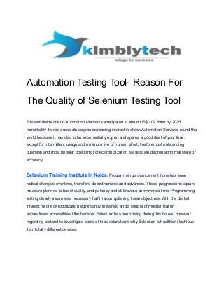Automation Testing Tool- Reason For
The Quality of Selenium Testing Tool
The worldwide check Automation Market is anticipated to attain US$ 109.69bn by 2025.
remarkably there's associate degree increasing interest in check Automation Services round the
world because it has clad to be exponentially expert and spares a good deal of your time.
except for intermittent usage and minimum live of human effort, the foremost outstanding
business and most popular position of check robotization is associate degree abnormal state of
accuracy.
Selenium Training Institute in Noida, Programming advancement hone has seen
radical changes over time, therefore do instruments and advances. These progressions square
measure planned to boost quality, and potency and abbreviate conveyance time. Programming
testing clearly assumes a necessary half in accomplishing these objectives. With the dilated
interest for check robotization significantly in its field and a couple of mechanization
apparatuses accessible at the transfer, Selenium has been rising during this house. however
regarding we tend to investigate some of the explanations why Selenium is healthier illustrious
than totally different devices.
 