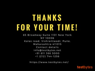 T H A N K S
F O R Y O U R T I M E !
6 5 B r o a d w a y S u i t e 1 1 0 1 N e w Y o r k
N Y 1 0 0 0 6
K a l a s r o a d , V i s h r a n t w a d i , P u n e ,
M a h a r a s h t r a - 4 1 1 0 1 5
C o n t a c t d e t a i l s
i n f o @ t e s t b y t e s . n e t
+ 9 1 8 1 1 3 8 6 5 0 0 0
+ 1 ( 2 1 2 ) 7 4 4 - 1 2 5 6
h t t p s : / / w w w . t e s t b y t e s . n e t /
 