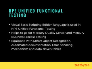 H P E U N I F I E D F U N C T I O N A L
T E S T I N G  
Visual Basic Scripting Edition language is used in
HPE Unified Functional Testing 
Helps to go for Mercury Quality Center and Mercury
Business Process Testing
Equipped with Smart Object Recognition,
Automated documentation, Error handling
mechanism and data-driven tables
 
