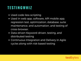 T E S T I N G W H I Z
Used code-less scripting
Used in web app, software, API mobile app,
regression test, optimization, database, suite
maintenance, and automation, and testing of
cross-browser.
Data-driven Keyword-driven, testing, and
distributed testing
Continuous Integration and Delivery in Agile
cycles along with risk-based testing
 