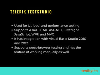 T E L E R I K T E S T S T U D I O
Used for UI, load, and performance testing
Supports AJAX, HTML, ASP.NET, Silverlight,
JavaScript, WPF, and MVC
It has integration with Visual Basic Studio 2010
and 2012
Supports cross-browser testing and has the
feature of working manually as well
 